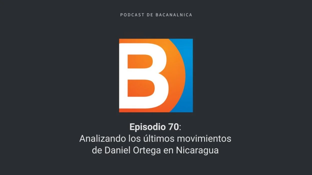 Episodio 70 del podcast de Bacanalnica: Analizando los últimos movimientos de Daniel Ortega en Nicaragua