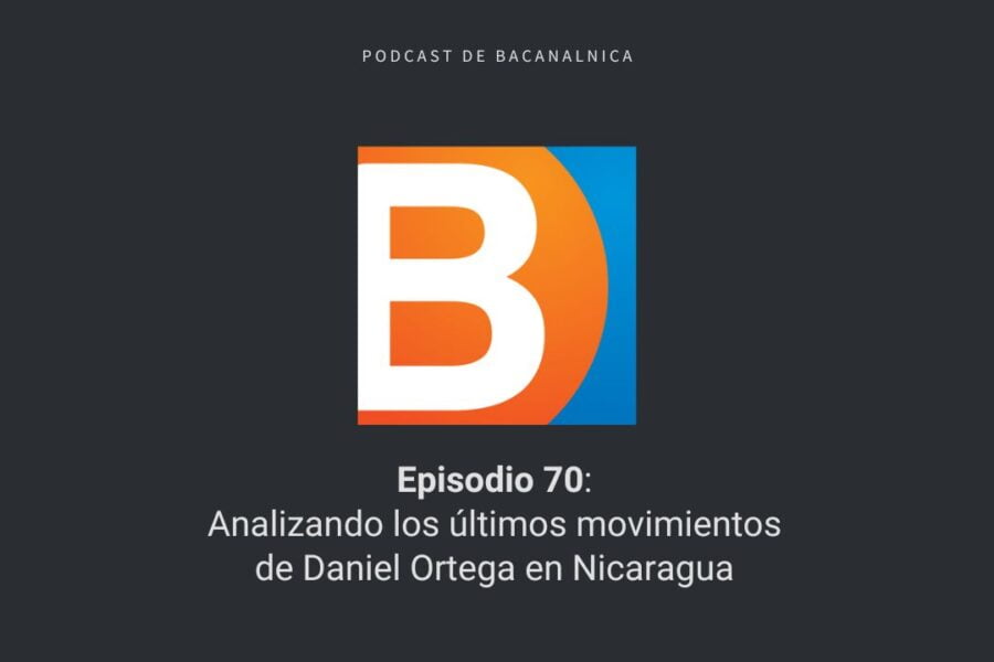 Episodio 70 del podcast de Bacanalnica: Analizando los últimos movimientos de Daniel Ortega en Nicaragua