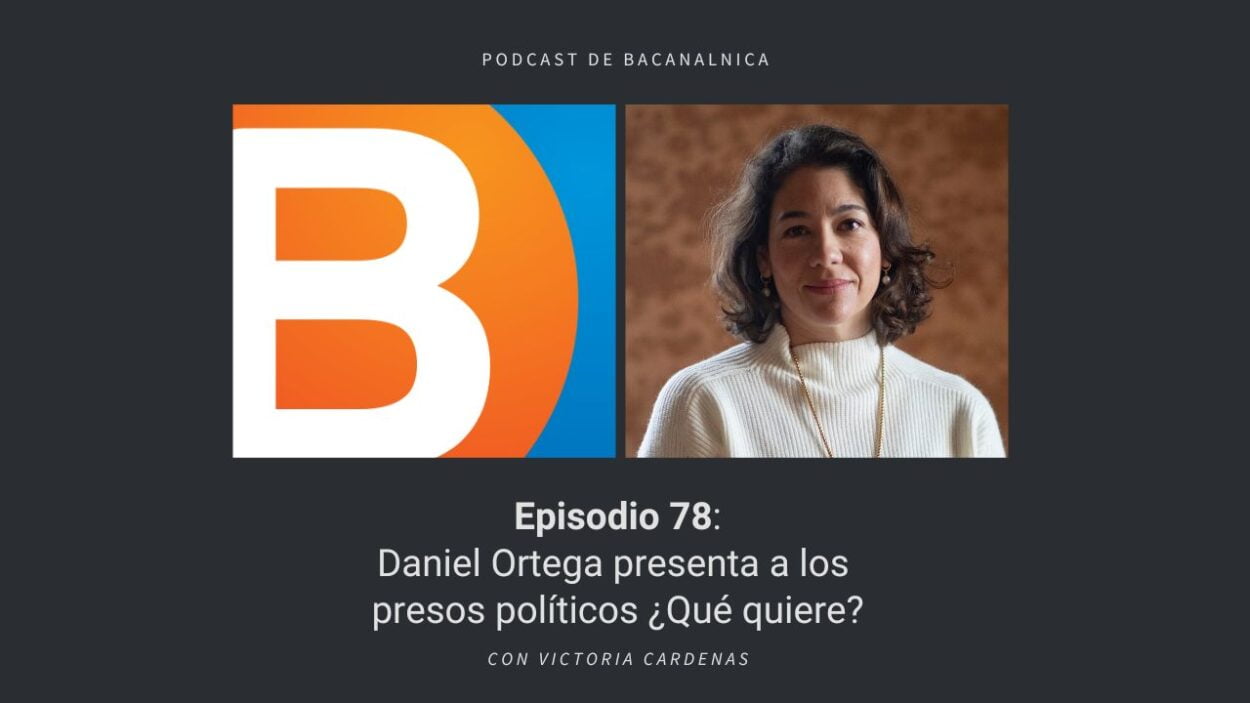 Episodio 78 del podcast de Bacanalnica: Daniel Ortega presenta a los presos políticos ¿Qué quiere? con Victoria Cardenas