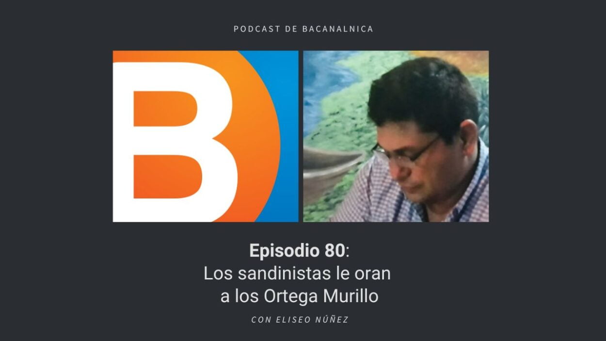 Episodio 80 del podcast de Bacanalnica: Los sandinistas le oran a los Ortega Murillo, con Eliseo Núñez