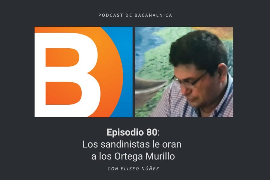 Episodio 80 del podcast de Bacanalnica: Los sandinistas le oran a los Ortega Murillo, con Eliseo Núñez