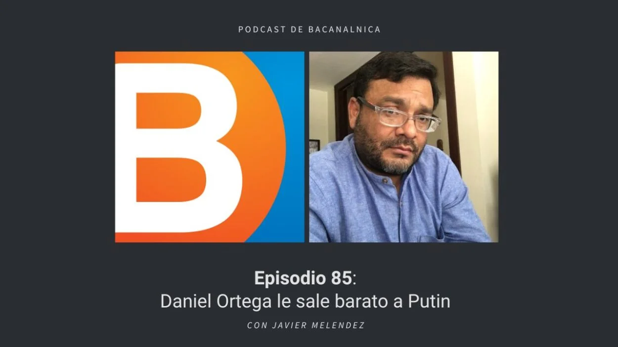 Podcast de Bacanalnica Ep.84: Daniel Ortega le sale barato a Putin, con Javier Melendez